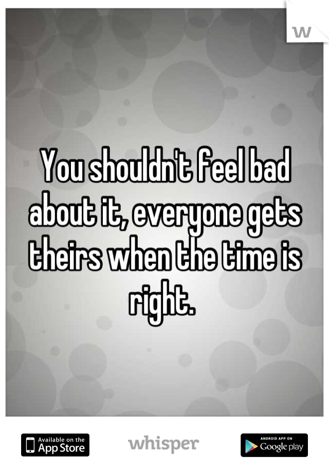 You shouldn't feel bad about it, everyone gets theirs when the time is right. 