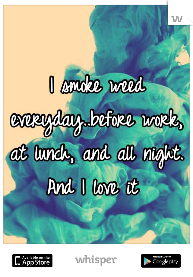 I smoke weed everyday..before work, at lunch, and all night. And I love it 