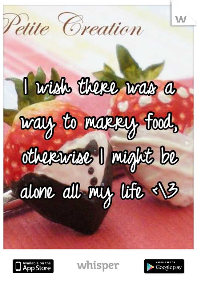 I wish there was a way to marry food, otherwise I might be alone all my life <\3