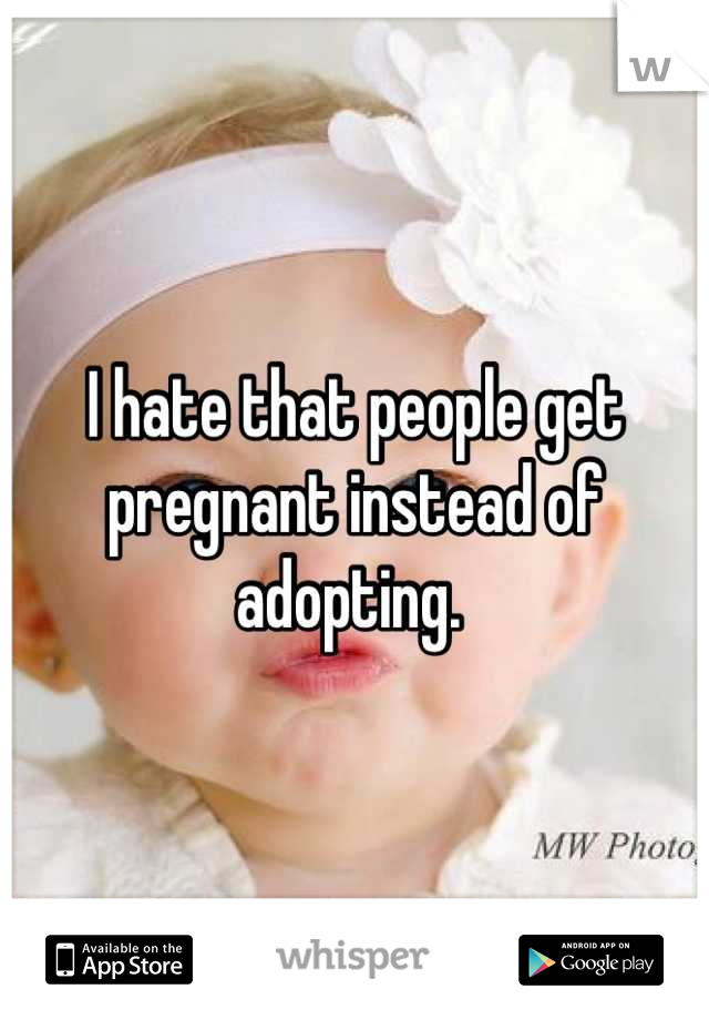 I hate that people get pregnant instead of adopting. 
