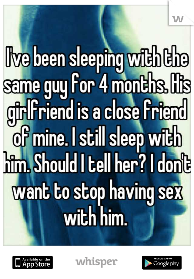 I've been sleeping with the same guy for 4 months. His girlfriend is a close friend of mine. I still sleep with him. Should I tell her? I don't want to stop having sex with him. 