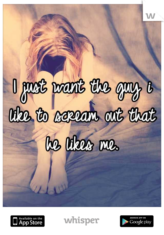 I just want the guy i like to scream out that he likes me.