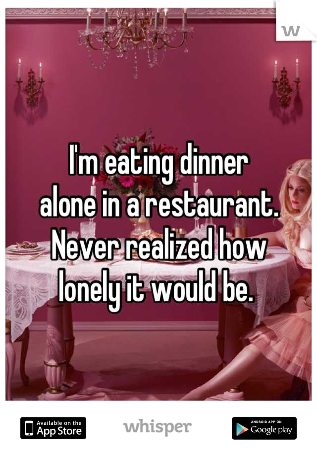 I'm eating dinner 
alone in a restaurant. 
Never realized how 
lonely it would be. 