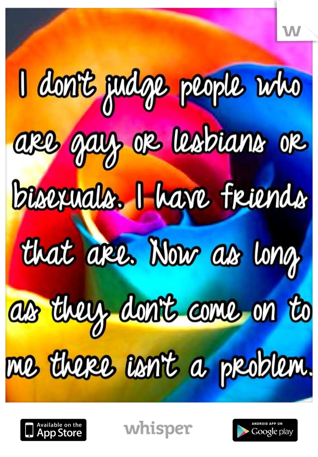 I don't judge people who are gay or lesbians or bisexuals. I have friends that are. Now as long as they don't come on to me there isn't a problem.
