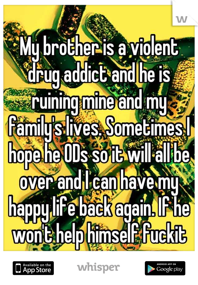 My brother is a violent drug addict and he is ruining mine and my family's lives. Sometimes I hope he ODs so it will all be over and I can have my happy life back again. If he won't help himself fuckit