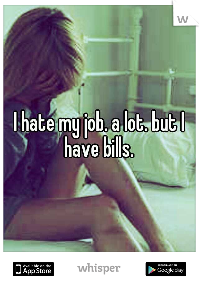 I hate my job. a lot. but I have bills. 