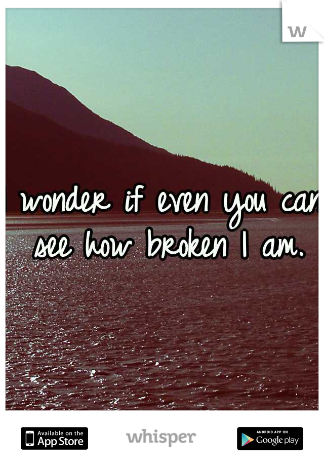I wonder if even you can see how broken I am.