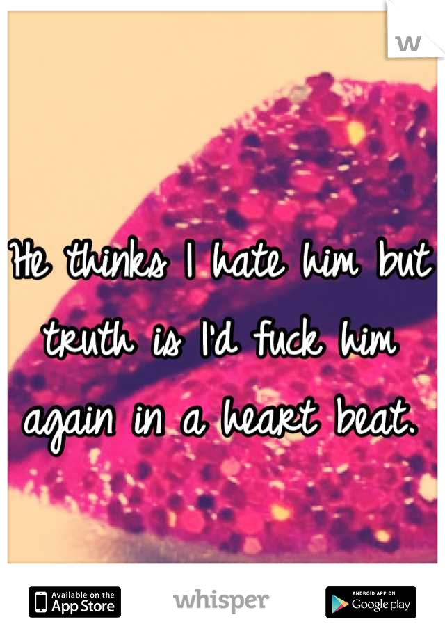 He thinks I hate him but truth is I'd fuck him again in a heart beat.