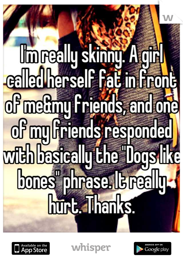 I'm really skinny. A girl called herself fat in front of me&my friends, and one of my friends responded with basically the "Dogs like bones" phrase. It really hurt. Thanks.