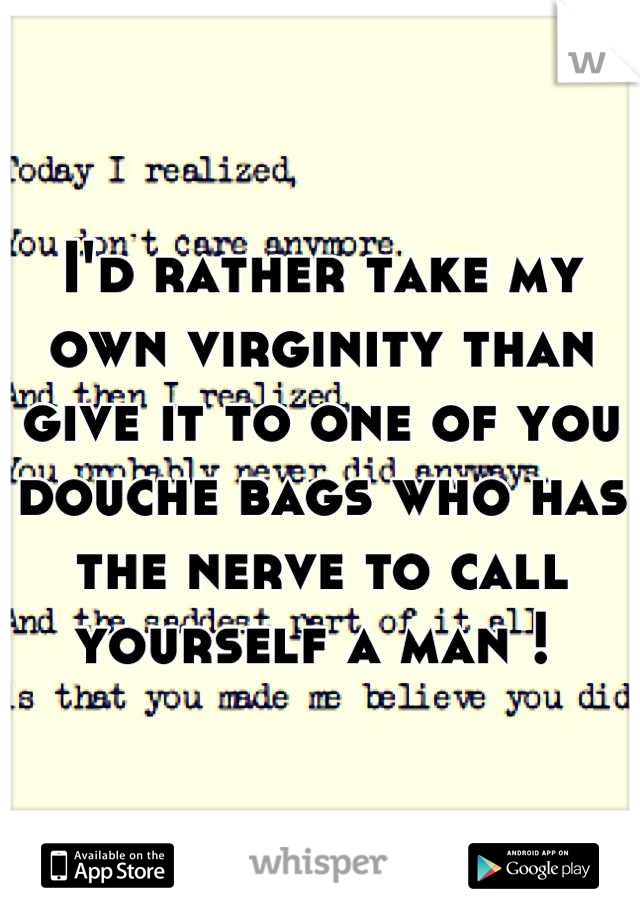 I'd rather take my own virginity than give it to one of you douche bags who has the nerve to call yourself a man ! 