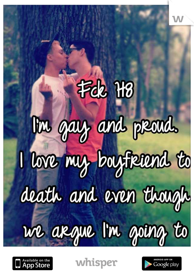Fck H8
I'm gay and proud. 
I love my boyfriend to death and even though we argue I'm going to marry him one day 