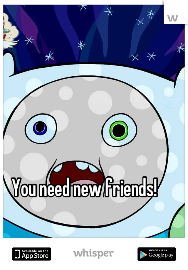 You need new friends!