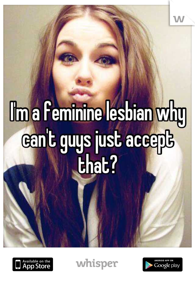 I'm a feminine lesbian why can't guys just accept that?