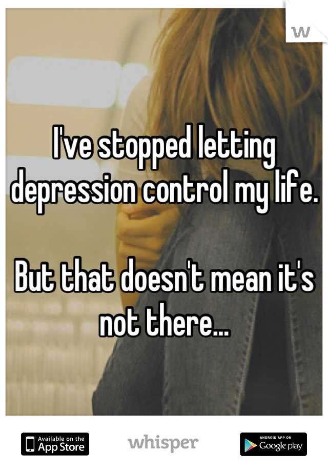 I've stopped letting depression control my life. 

But that doesn't mean it's not there...