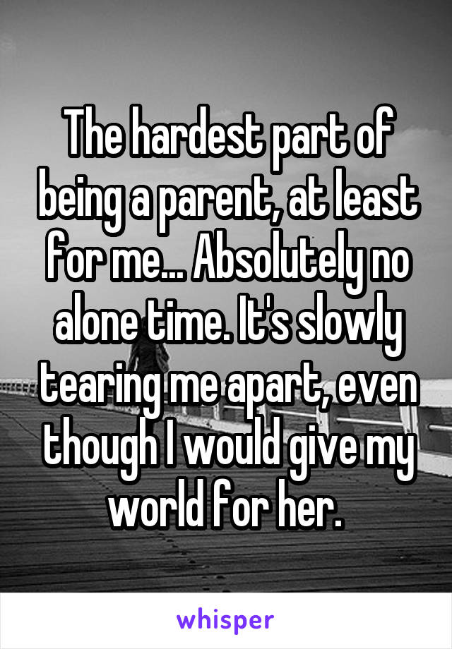 The hardest part of being a parent, at least for me... Absolutely no alone time. It's slowly tearing me apart, even though I would give my world for her. 