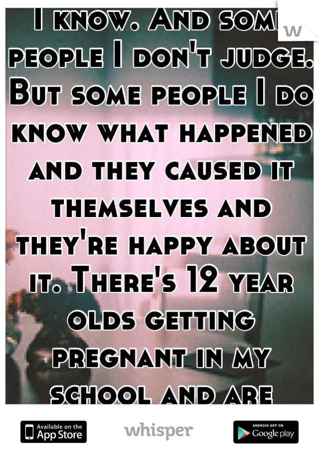 I know. And some people I don't judge. But some people I do know what happened and they caused it themselves and they're happy about it. There's 12 year olds getting pregnant in my school and are proud