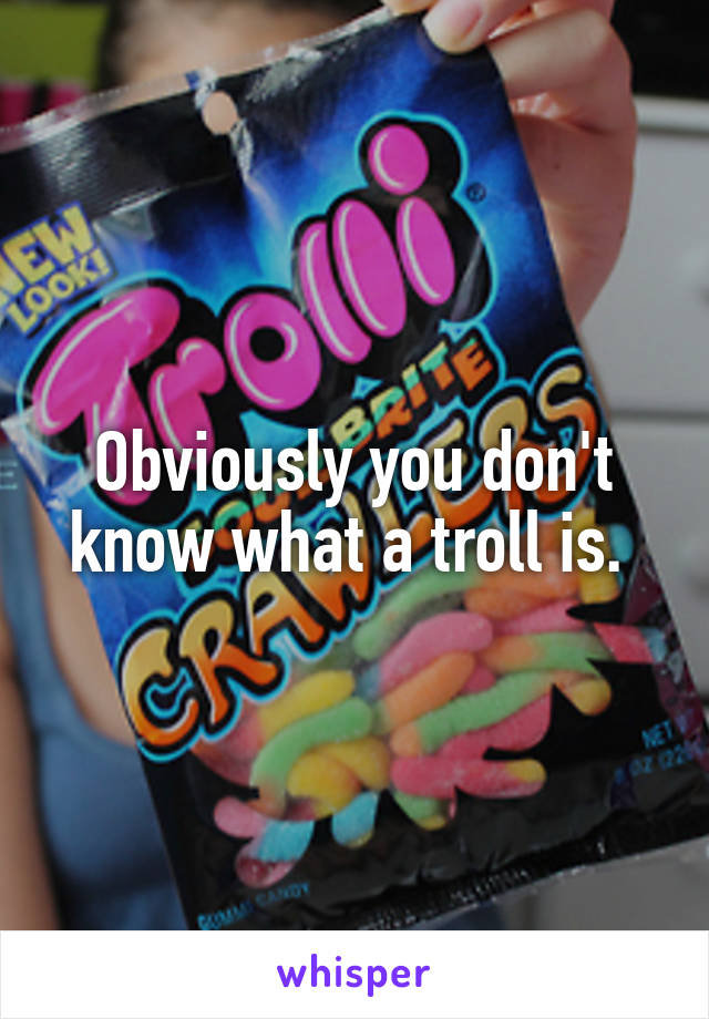 Obviously you don't know what a troll is. 