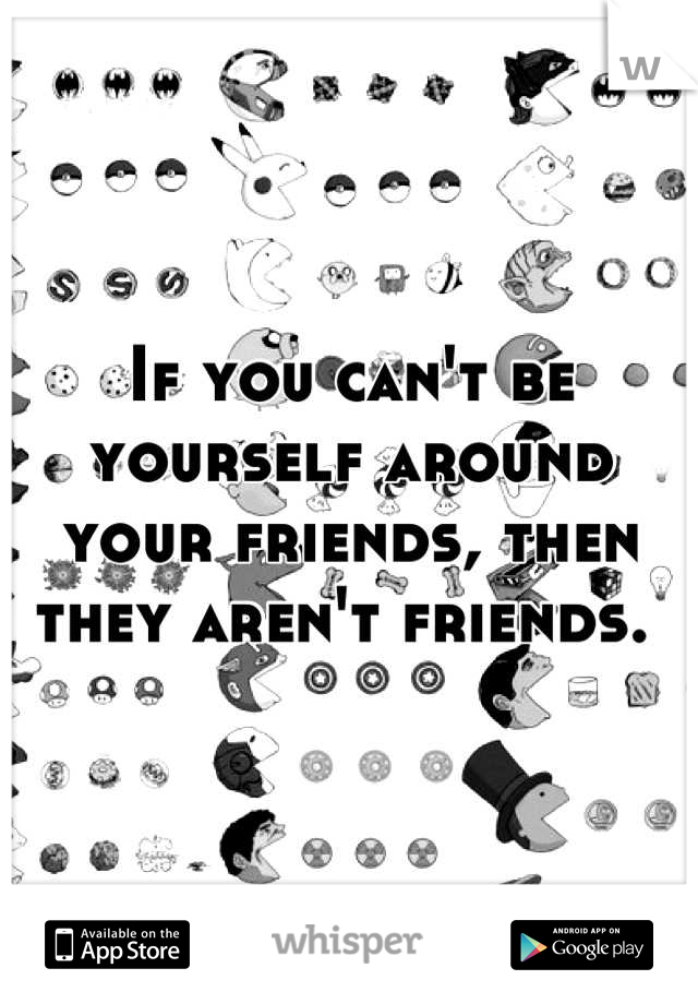 If you can't be yourself around your friends, then they aren't friends. 