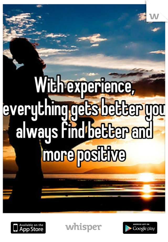 With experience, everything gets better you always find better and more positive