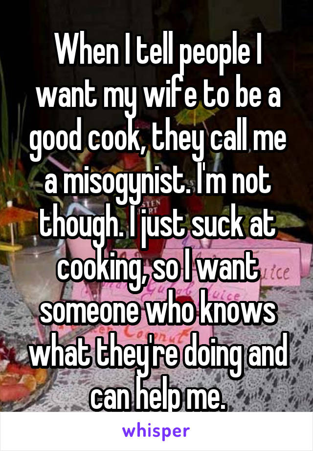 When I tell people I want my wife to be a good cook, they call me a misogynist. I'm not though. I just suck at cooking, so I want someone who knows what they're doing and can help me.