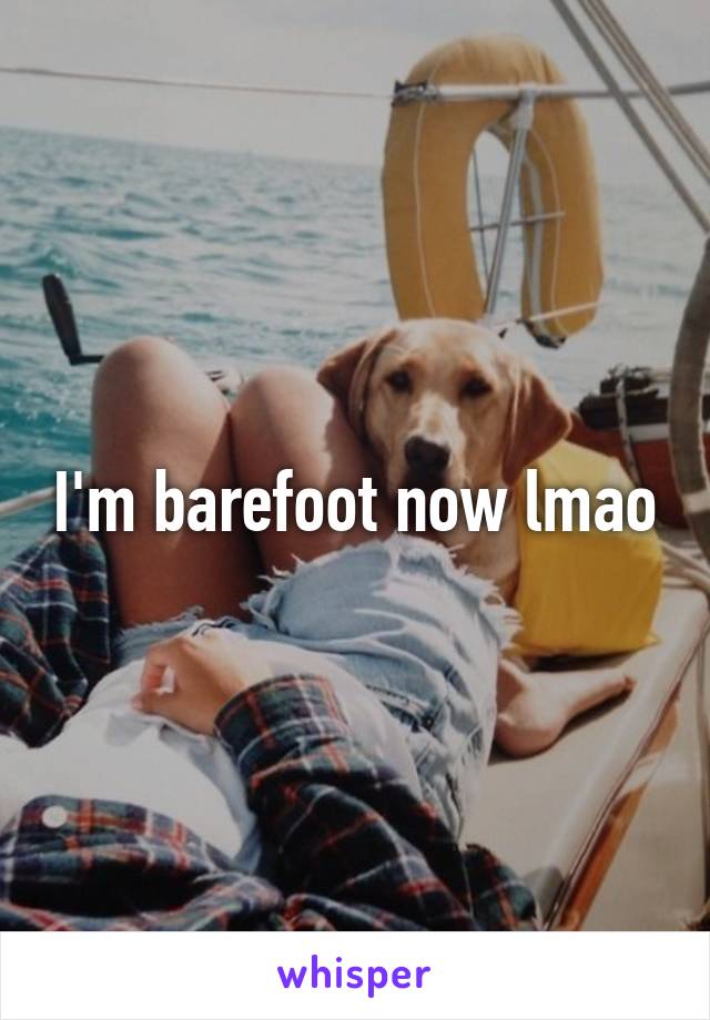I'm barefoot now lmao