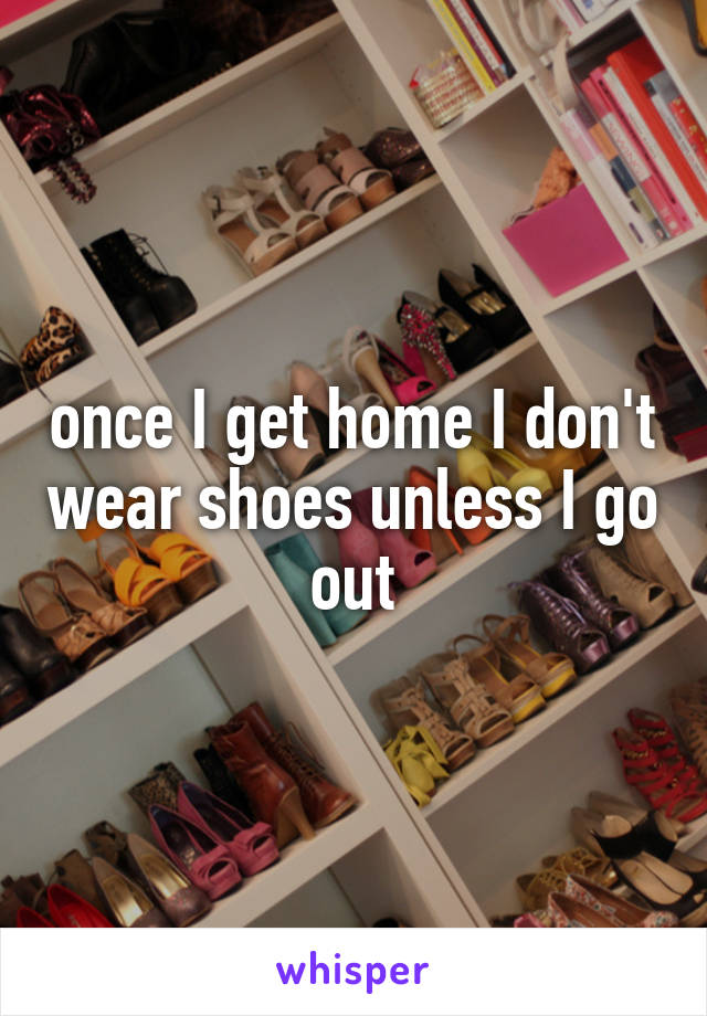 once I get home I don't wear shoes unless I go out