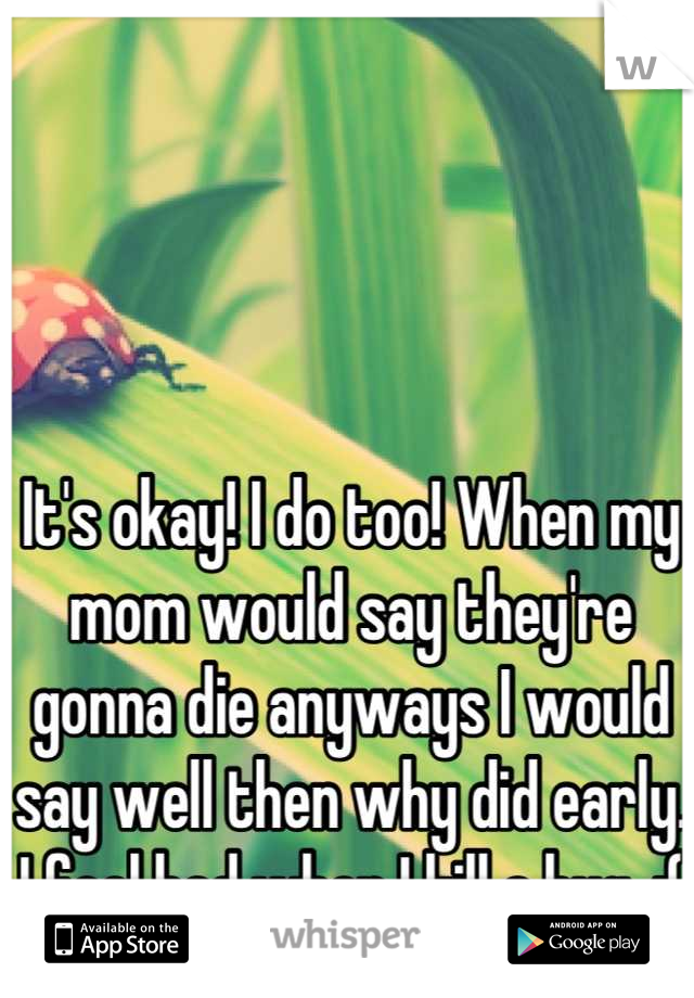 It's okay! I do too! When my mom would say they're gonna die anyways I would say well then why did early. I feel bad when I kill a bug. :(
