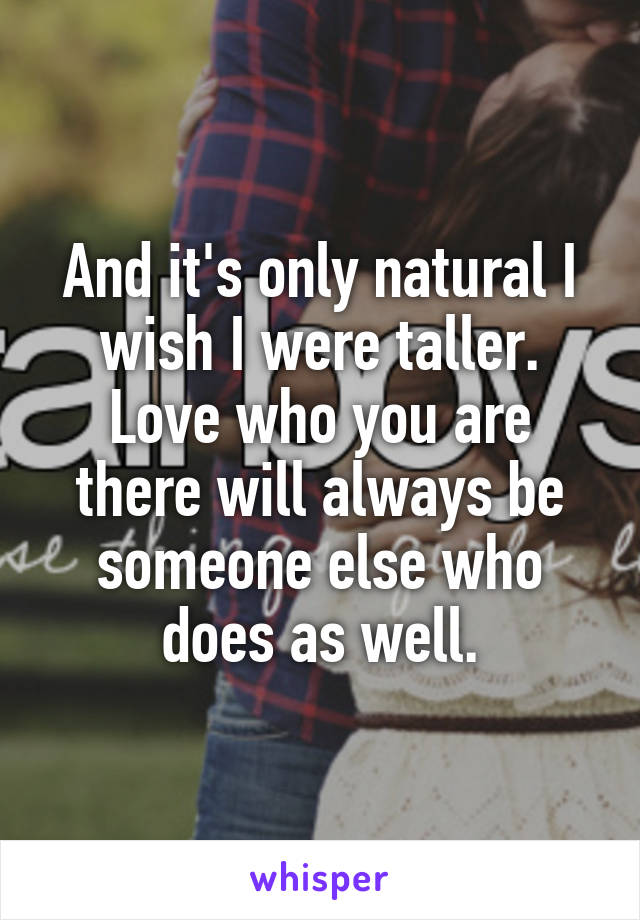 And it's only natural I wish I were taller. Love who you are there will always be someone else who does as well.