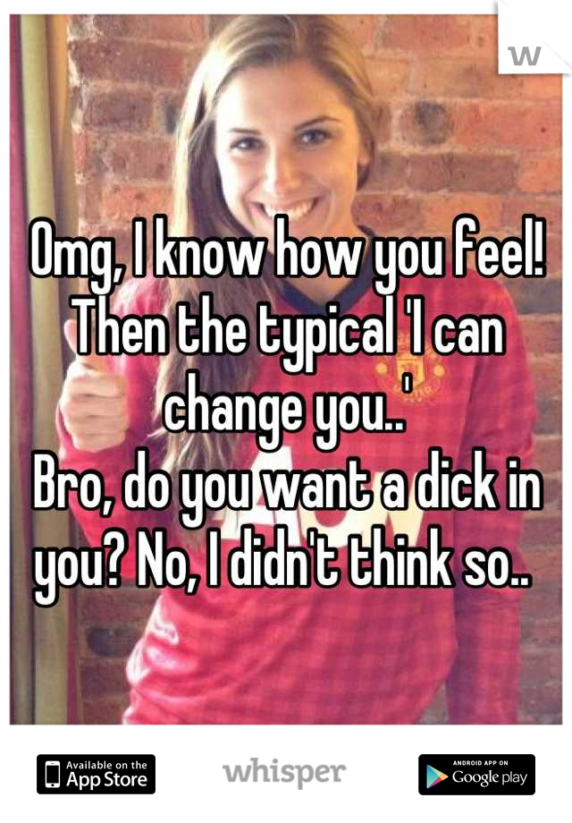 Omg, I know how you feel! Then the typical 'I can change you..' 
Bro, do you want a dick in you? No, I didn't think so.. 