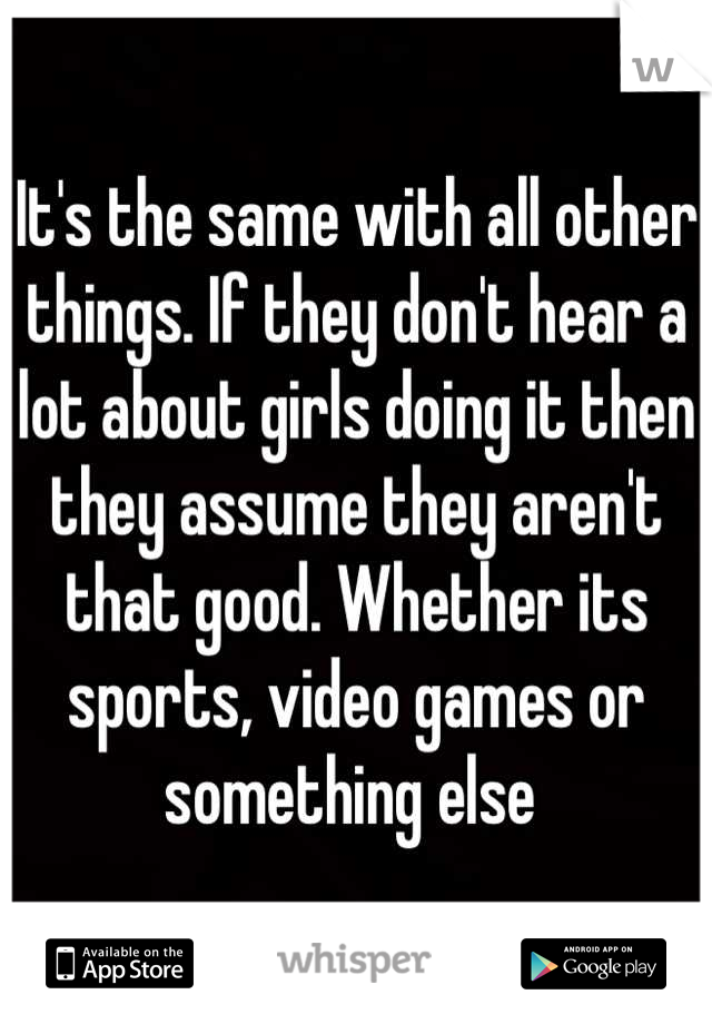 It's the same with all other things. If they don't hear a lot about girls doing it then they assume they aren't that good. Whether its sports, video games or something else 