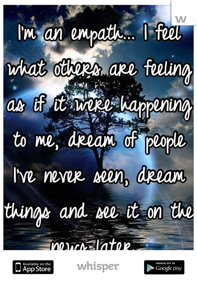 I'm an empath... I feel what others are feeling as if it were happening to me, dream of people I've never seen, dream things and see it on the news later. 