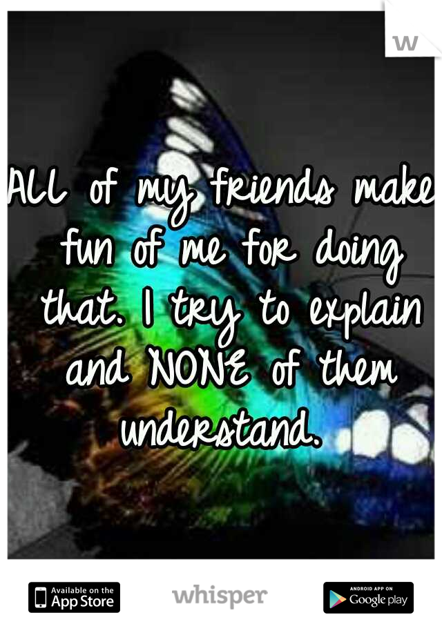 ALL of my friends make fun of me for doing that. I try to explain and NONE of them understand. 