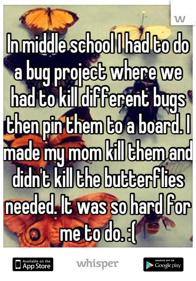 In middle school I had to do a bug project where we had to kill different bugs then pin them to a board. I made my mom kill them and didn't kill the butterflies needed. It was so hard for me to do. :(