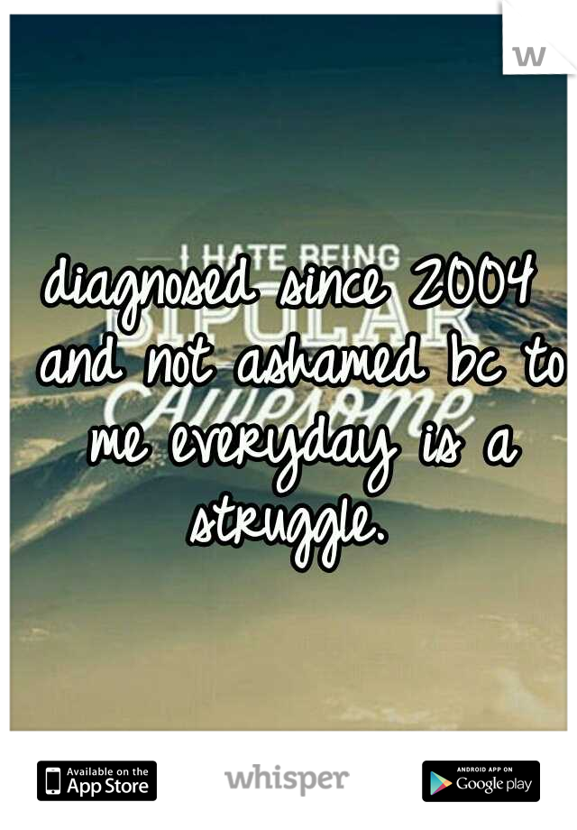 diagnosed since 2004 and not ashamed bc to me everyday is a struggle. 