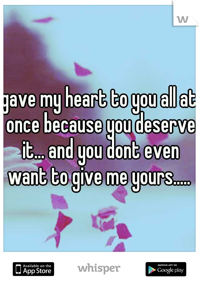 gave my heart to you all at once because you deserve it... and you dont even want to give me yours..... 