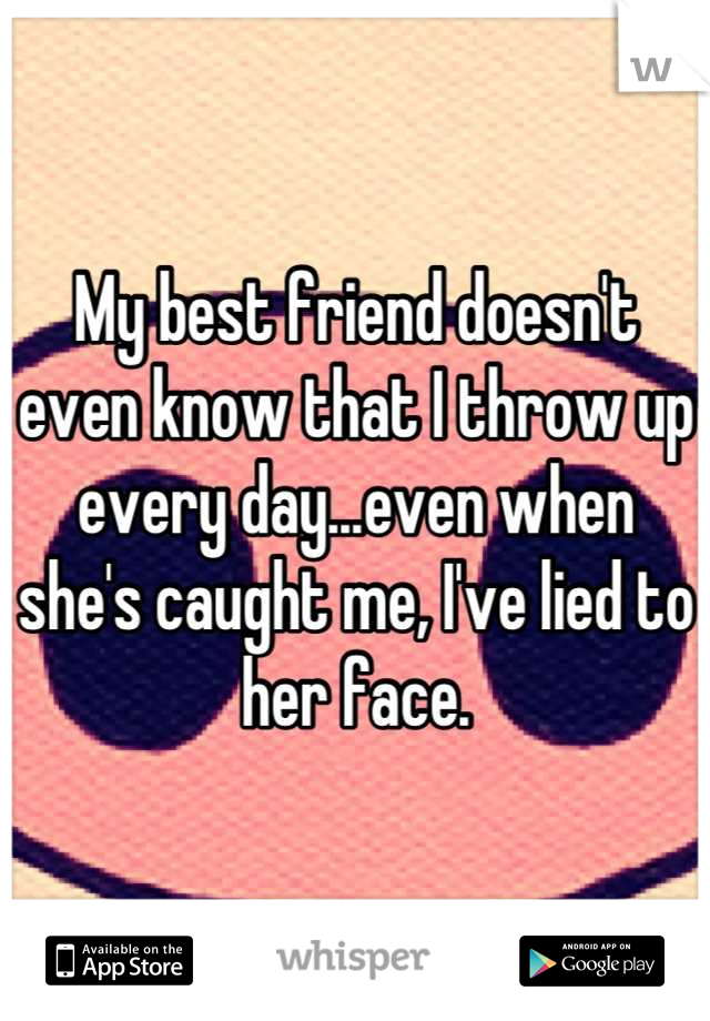 My best friend doesn't even know that I throw up every day...even when she's caught me, I've lied to her face.