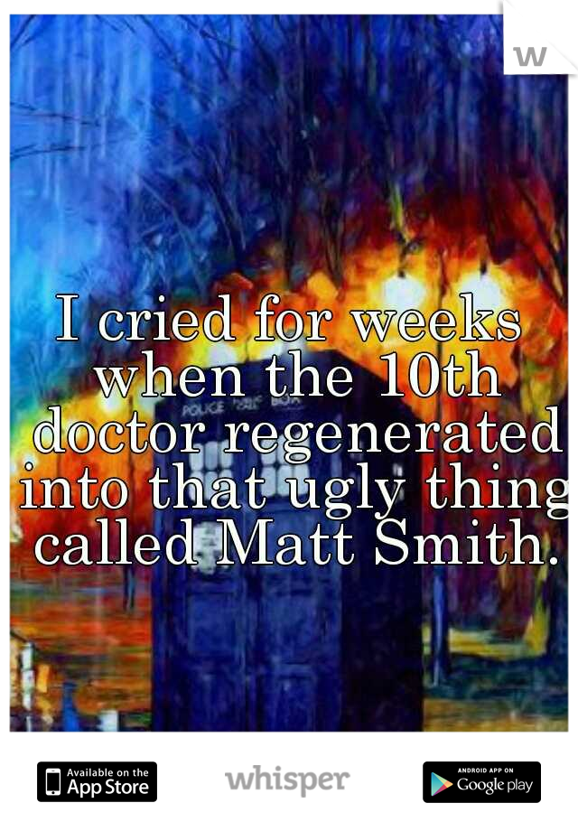 I cried for weeks when the 10th doctor regenerated into that ugly thing called Matt Smith.