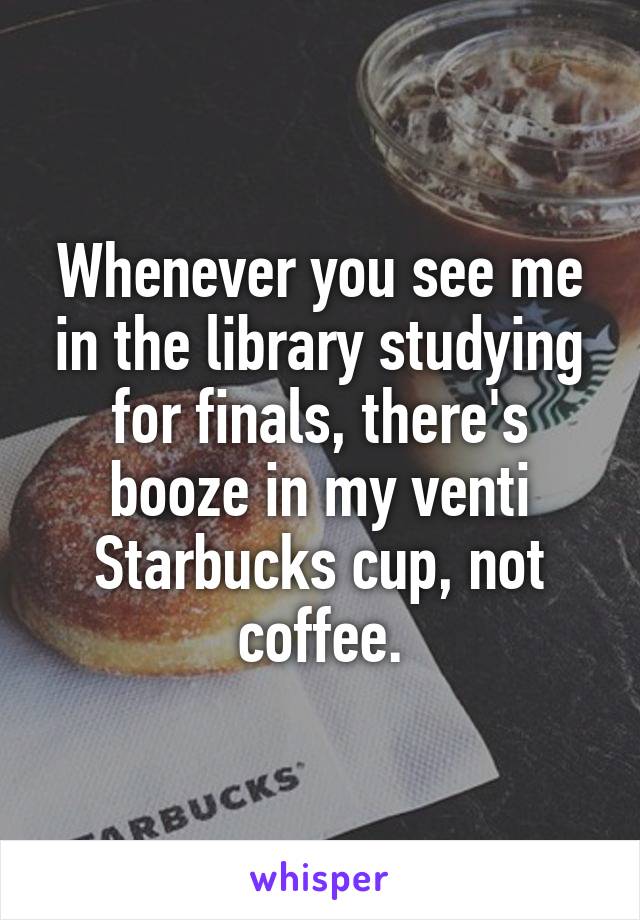 Whenever you see me in the library studying for finals, there's booze in my venti Starbucks cup, not coffee.