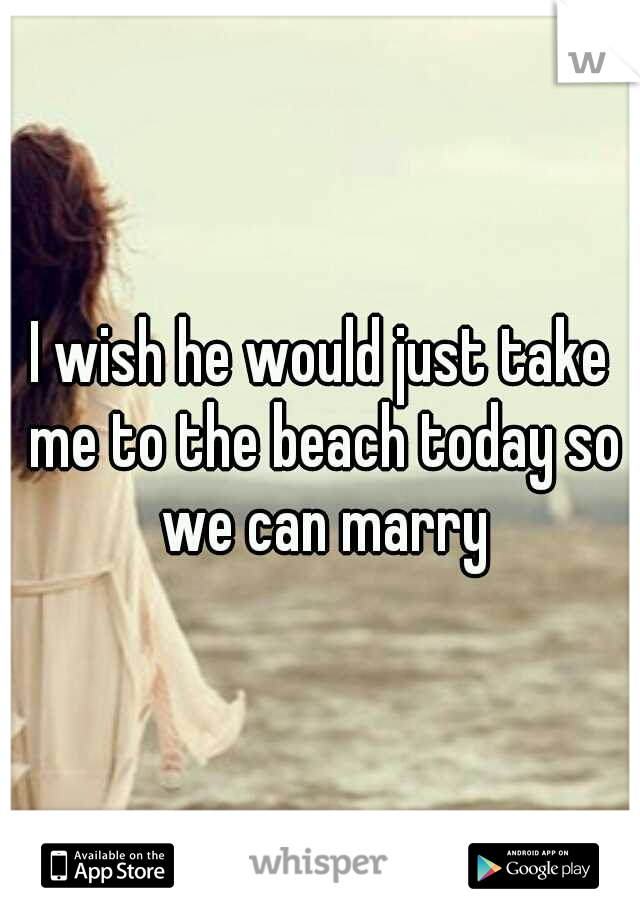 I wish he would just take me to the beach today so we can marry