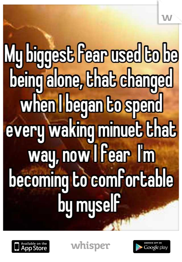 My biggest fear used to be being alone, that changed when I began to spend every waking minuet that way, now I fear  I'm becoming to comfortable by myself 