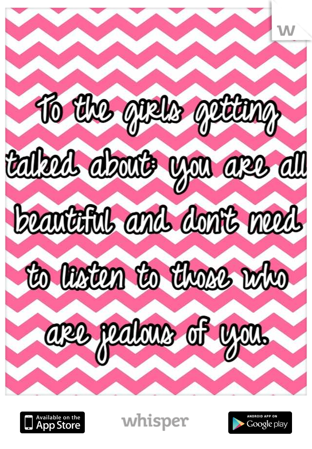 To the girls getting talked about: you are all beautiful and don't need to listen to those who are jealous of you.