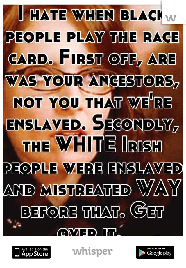 I hate when black people play the race card. First off, are was your ancestors, not you that we're enslaved. Secondly, the WHITE Irish people were enslaved and mistreated WAY before that. Get over it. 