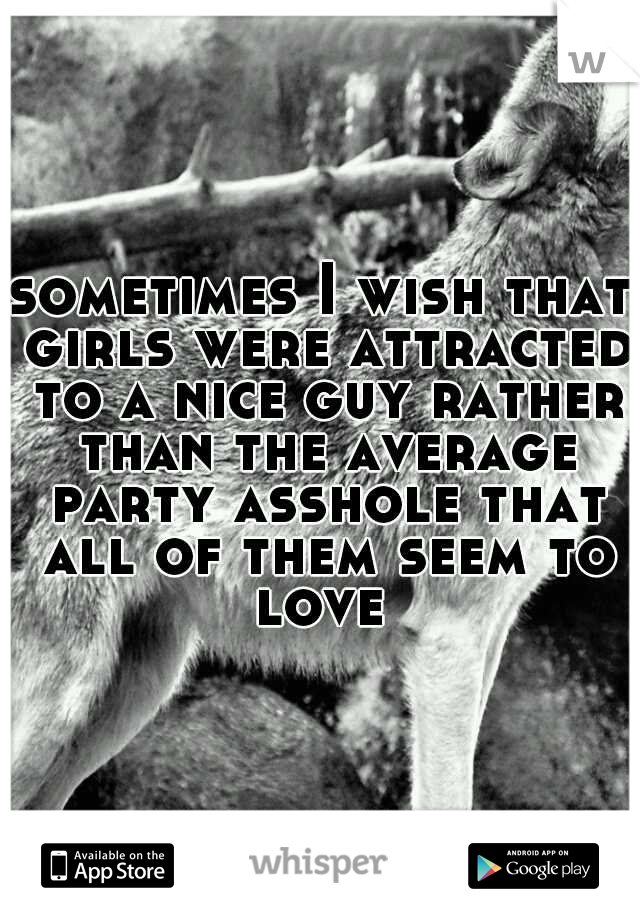 sometimes I wish that girls were attracted to a nice guy rather than the average party asshole that all of them seem to love 