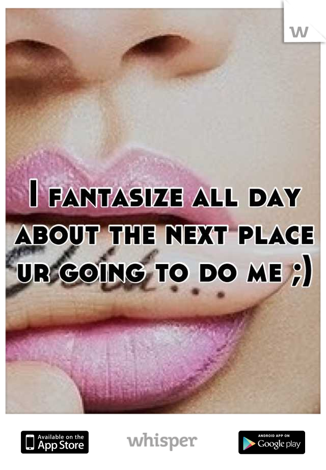 I fantasize all day about the next place ur going to do me ;)
