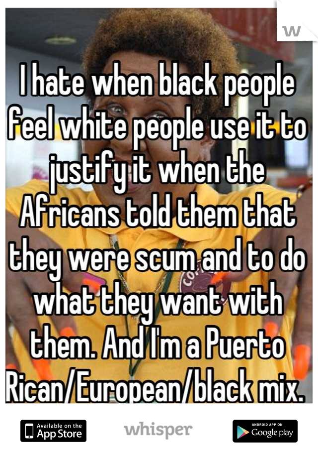 I hate when black people feel white people use it to justify it when the Africans told them that they were scum and to do what they want with them. And I'm a Puerto Rican/European/black mix. 