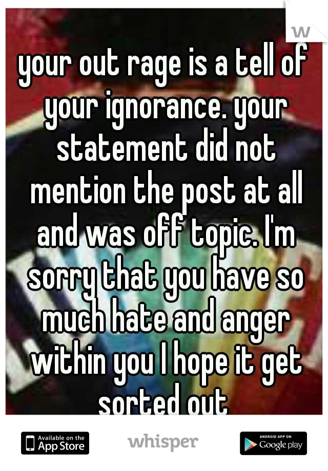 your out rage is a tell of your ignorance. your statement did not mention the post at all and was off topic. I'm sorry that you have so much hate and anger within you I hope it get sorted out 