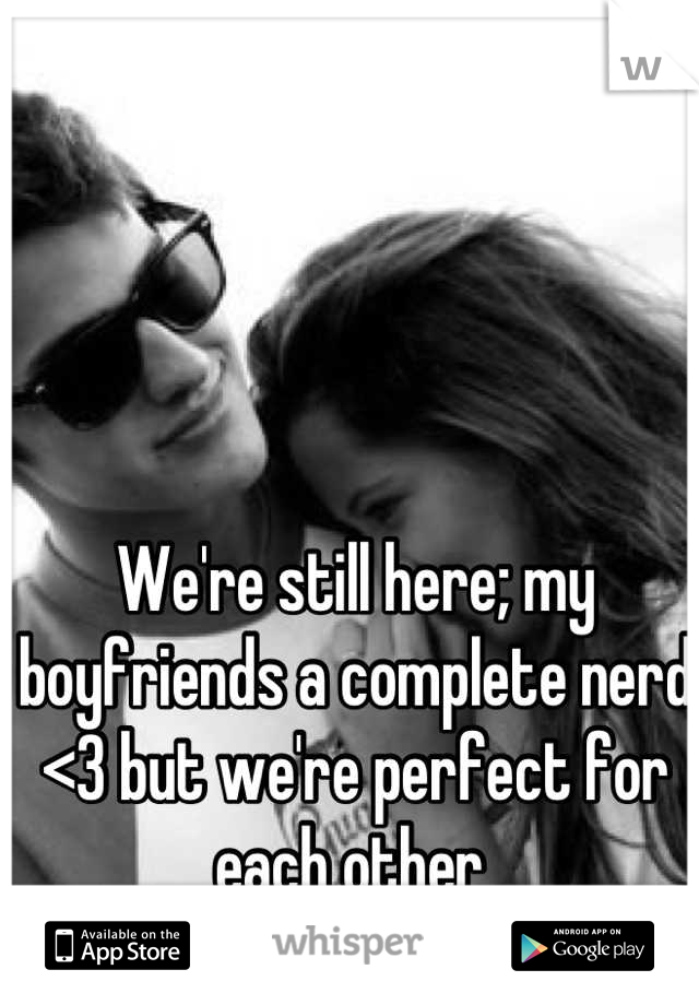 We're still here; my boyfriends a complete nerd <3 but we're perfect for each other 