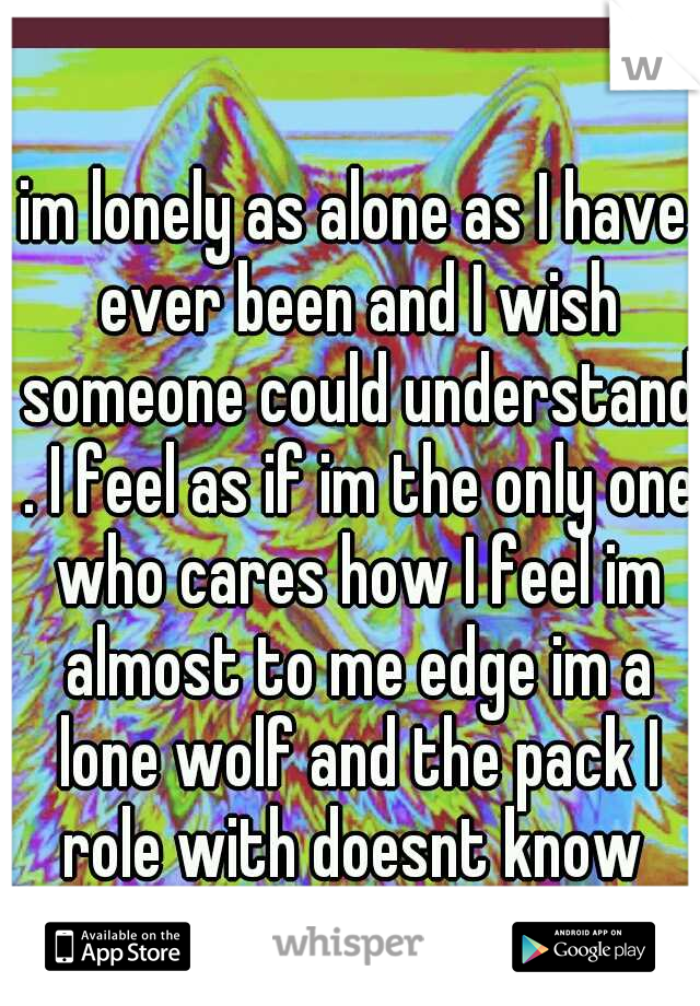 im lonely as alone as I have ever been and I wish someone could understand . I feel as if im the only one who cares how I feel im almost to me edge im a lone wolf and the pack I role with doesnt know 