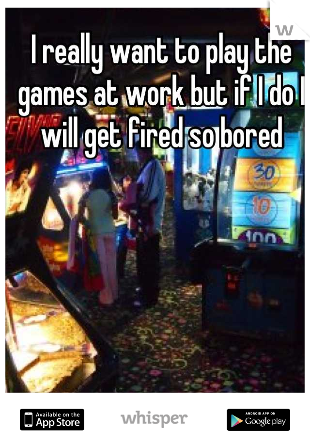 I really want to play the games at work but if I do I will get fired so bored