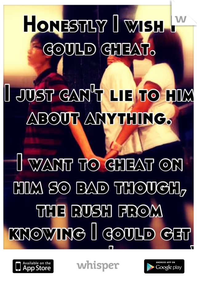 Honestly I wish I could cheat. 

I just can't lie to him about anything.

I want to cheat on him so bad though, the rush from knowing I could get caught that's why. ;-)